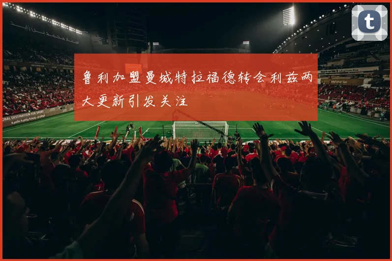 鲁利加盟曼城特拉福德转会利兹两大更新引发关注