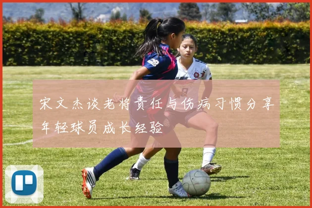 宋文杰谈老将责任与伤病习惯分享年轻球员成长经验