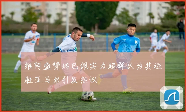 维阿盛赞姆巴佩实力超群认为其远胜亚马尔引发热议