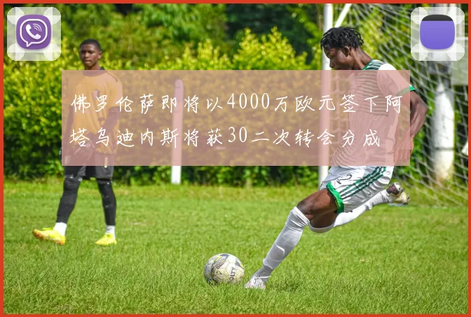 佛罗伦萨即将以4000万欧元签下阿塔乌迪内斯将获30二次转会分成