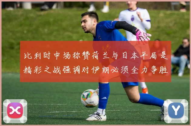 比利时中场称赞荷兰与日本平局是精彩之战强调对伊朗必须全力争胜