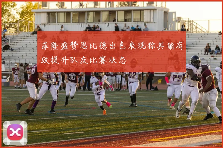 菲隆盛赞恩比德出色表现称其能有效提升队友比赛状态