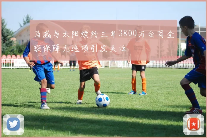 马威与太阳续约三年3800万合同全额保障无选项引发关注