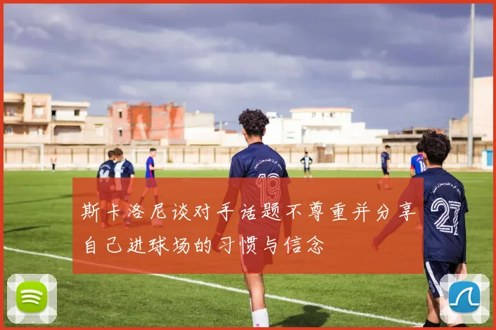 斯卡洛尼谈对手话题不尊重并分享自己进球场的习惯与信念