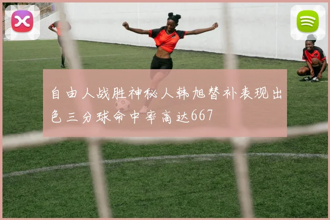 自由人战胜神秘人韩旭替补表现出色三分球命中率高达667